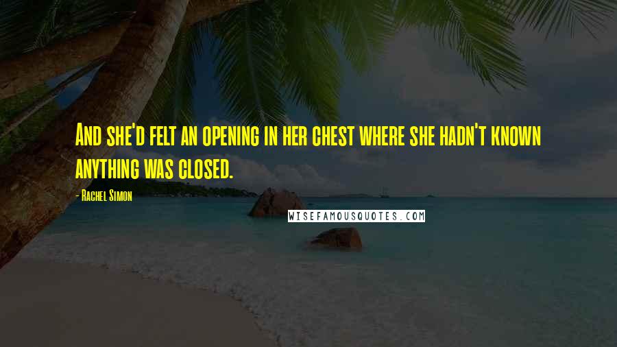 Rachel Simon Quotes: And she'd felt an opening in her chest where she hadn't known anything was closed.