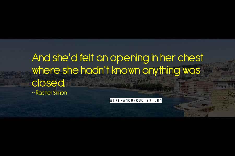 Rachel Simon Quotes: And she'd felt an opening in her chest where she hadn't known anything was closed.