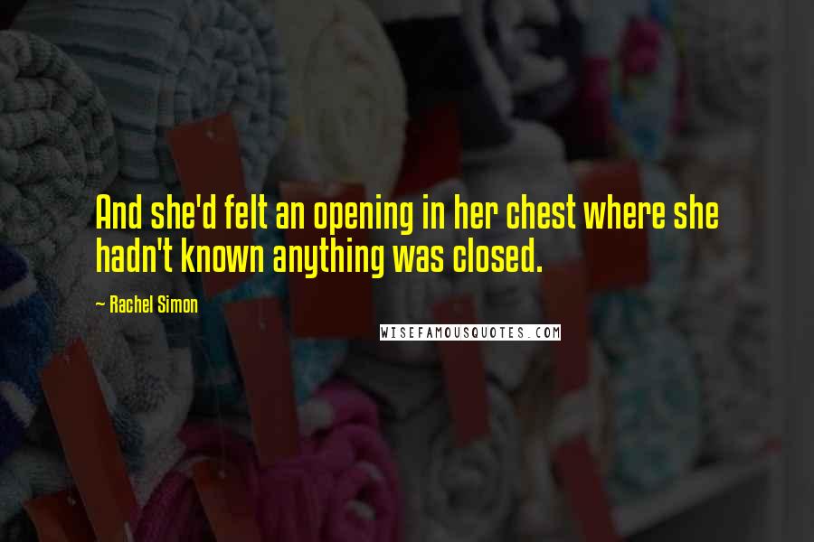 Rachel Simon Quotes: And she'd felt an opening in her chest where she hadn't known anything was closed.