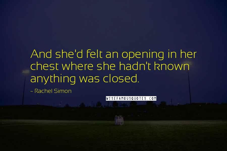Rachel Simon Quotes: And she'd felt an opening in her chest where she hadn't known anything was closed.