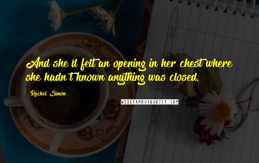 Rachel Simon Quotes: And she'd felt an opening in her chest where she hadn't known anything was closed.