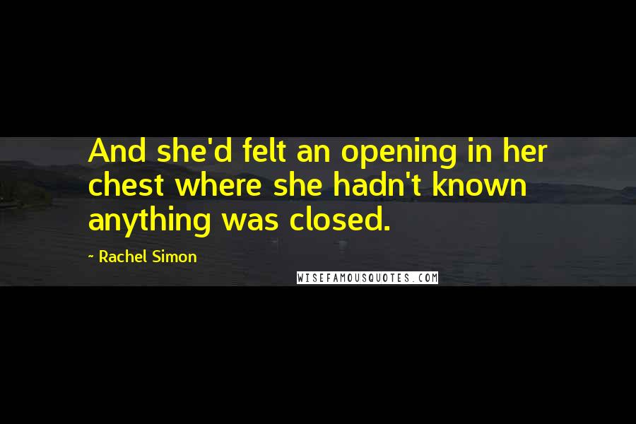 Rachel Simon Quotes: And she'd felt an opening in her chest where she hadn't known anything was closed.