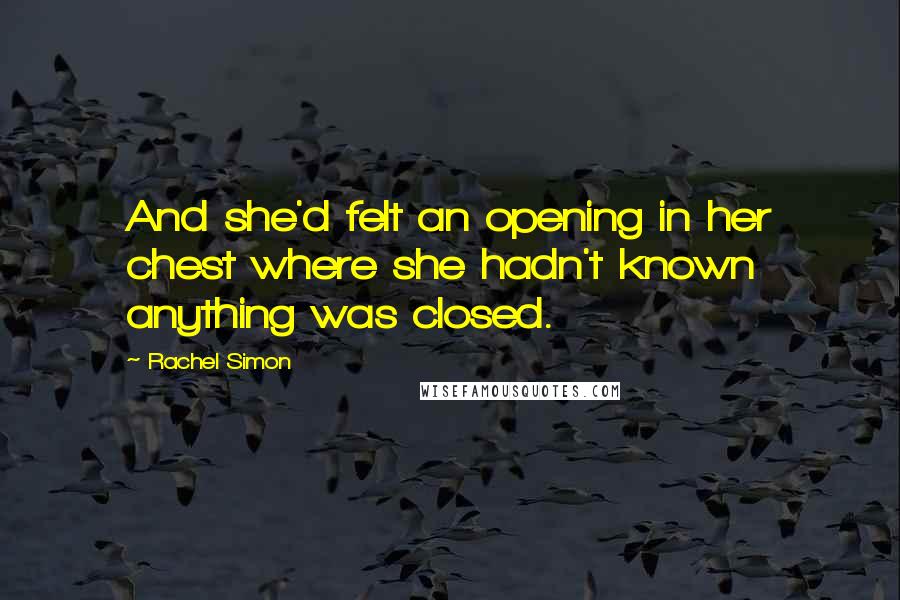Rachel Simon Quotes: And she'd felt an opening in her chest where she hadn't known anything was closed.
