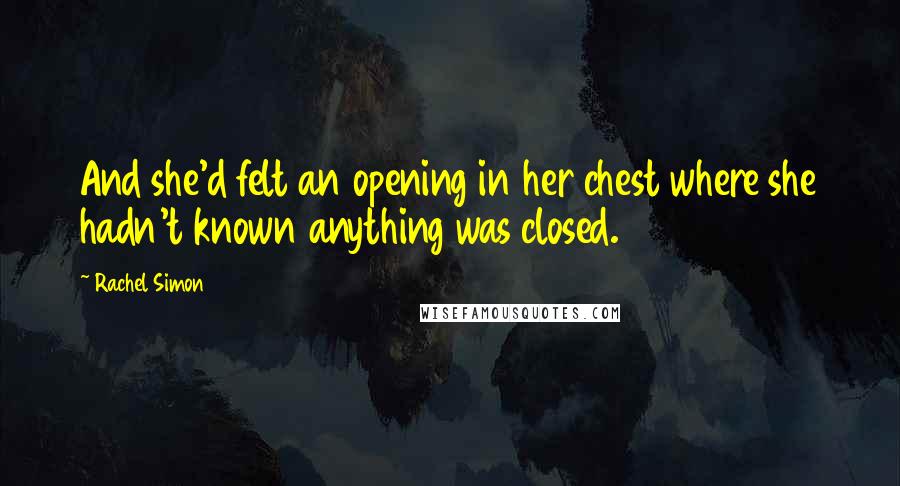 Rachel Simon Quotes: And she'd felt an opening in her chest where she hadn't known anything was closed.