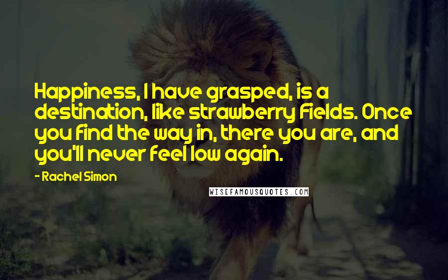 Rachel Simon Quotes: Happiness, I have grasped, is a destination, like strawberry Fields. Once you find the way in, there you are, and you'll never feel low again.