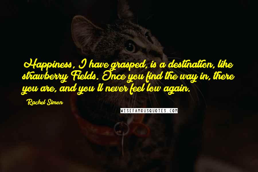 Rachel Simon Quotes: Happiness, I have grasped, is a destination, like strawberry Fields. Once you find the way in, there you are, and you'll never feel low again.