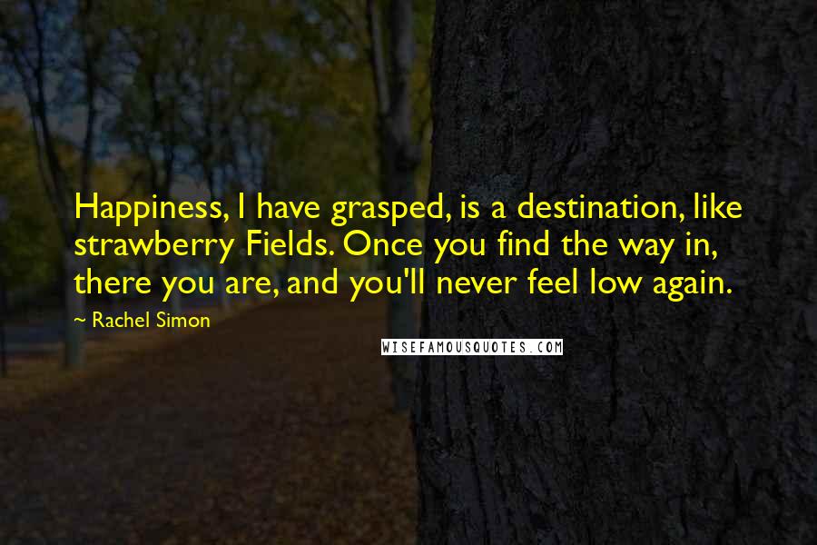 Rachel Simon Quotes: Happiness, I have grasped, is a destination, like strawberry Fields. Once you find the way in, there you are, and you'll never feel low again.
