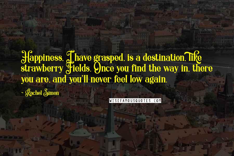 Rachel Simon Quotes: Happiness, I have grasped, is a destination, like strawberry Fields. Once you find the way in, there you are, and you'll never feel low again.