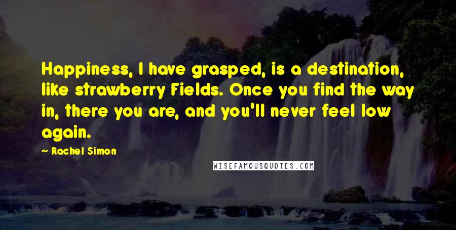 Rachel Simon Quotes: Happiness, I have grasped, is a destination, like strawberry Fields. Once you find the way in, there you are, and you'll never feel low again.
