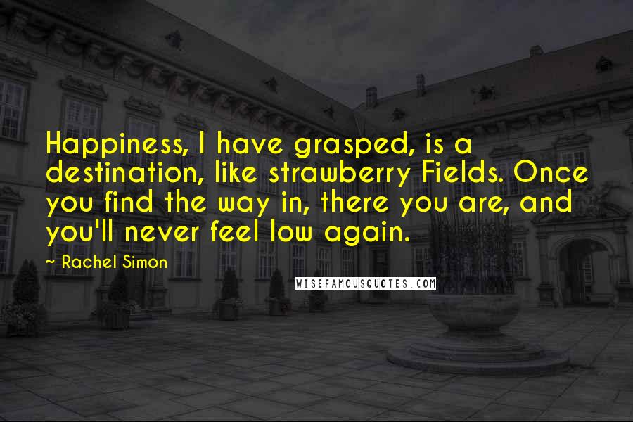 Rachel Simon Quotes: Happiness, I have grasped, is a destination, like strawberry Fields. Once you find the way in, there you are, and you'll never feel low again.