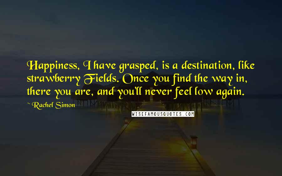 Rachel Simon Quotes: Happiness, I have grasped, is a destination, like strawberry Fields. Once you find the way in, there you are, and you'll never feel low again.