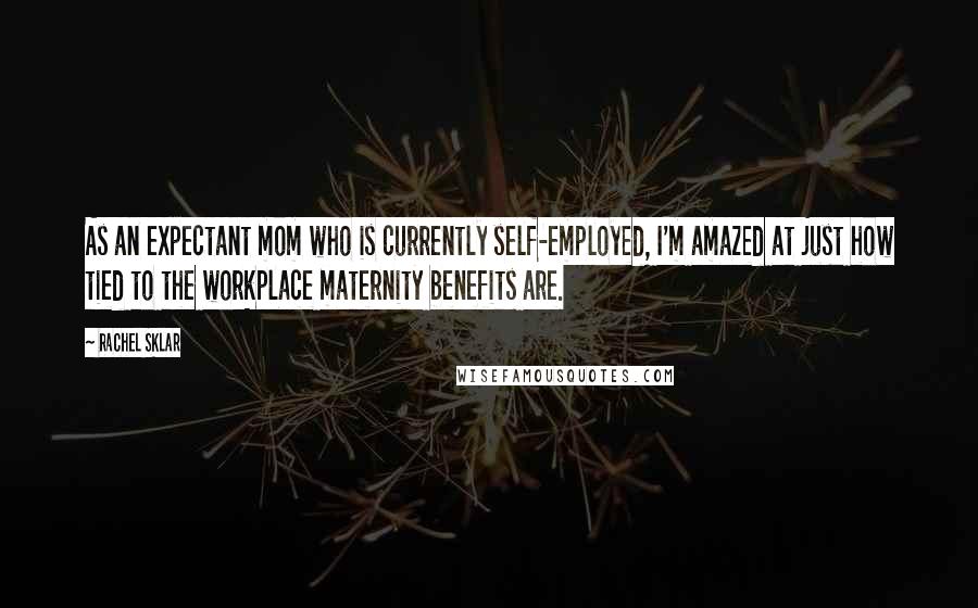 Rachel Sklar Quotes: As an expectant mom who is currently self-employed, I'm amazed at just how tied to the workplace maternity benefits are.