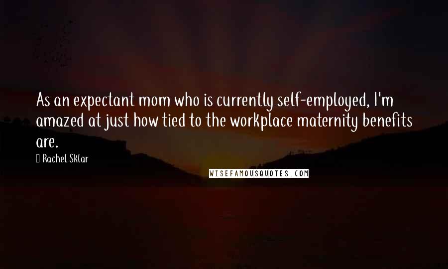 Rachel Sklar Quotes: As an expectant mom who is currently self-employed, I'm amazed at just how tied to the workplace maternity benefits are.