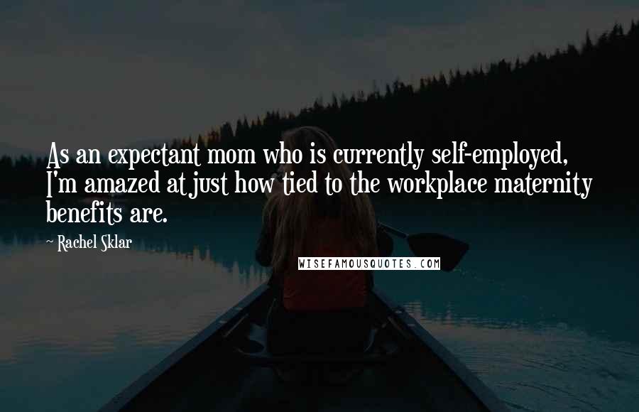 Rachel Sklar Quotes: As an expectant mom who is currently self-employed, I'm amazed at just how tied to the workplace maternity benefits are.