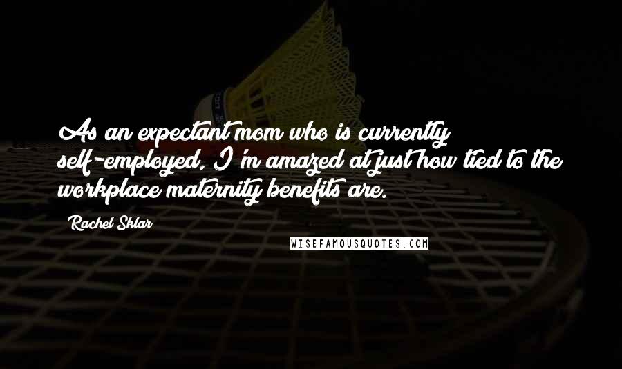 Rachel Sklar Quotes: As an expectant mom who is currently self-employed, I'm amazed at just how tied to the workplace maternity benefits are.