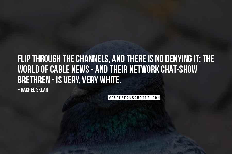 Rachel Sklar Quotes: Flip through the channels, and there is no denying it: The world of cable news - and their network chat-show brethren - is very, very white.