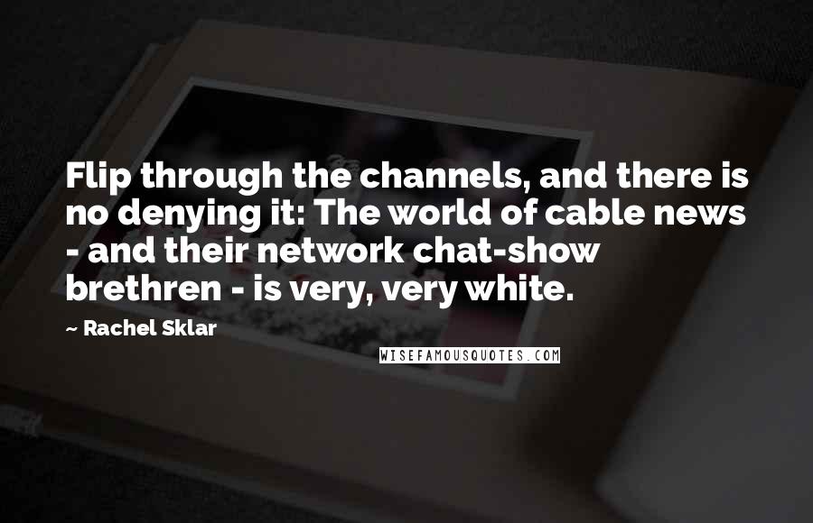Rachel Sklar Quotes: Flip through the channels, and there is no denying it: The world of cable news - and their network chat-show brethren - is very, very white.