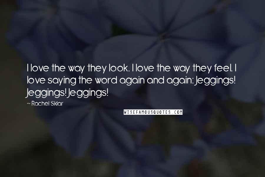 Rachel Sklar Quotes: I love the way they look. I love the way they feel. I love saying the word again and again: Jeggings! Jeggings! Jeggings!