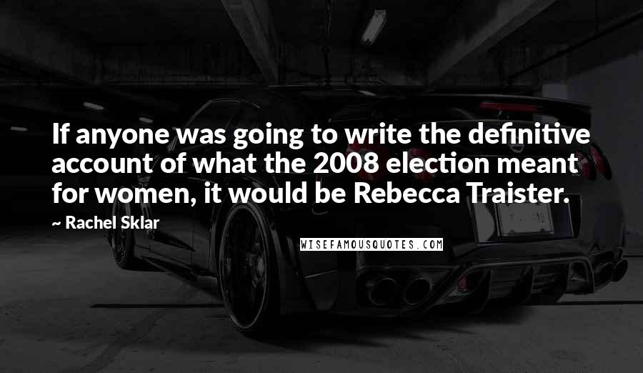 Rachel Sklar Quotes: If anyone was going to write the definitive account of what the 2008 election meant for women, it would be Rebecca Traister.