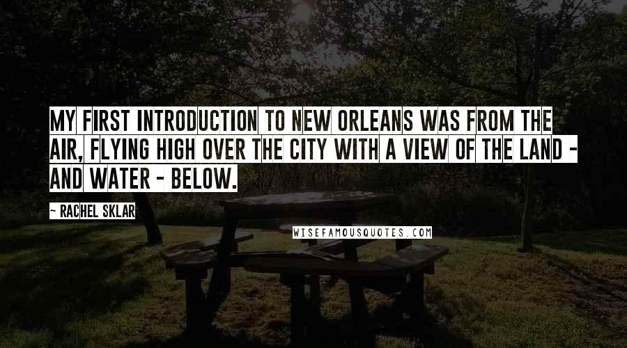 Rachel Sklar Quotes: My first introduction to New Orleans was from the air, flying high over the city with a view of the land - and water - below.