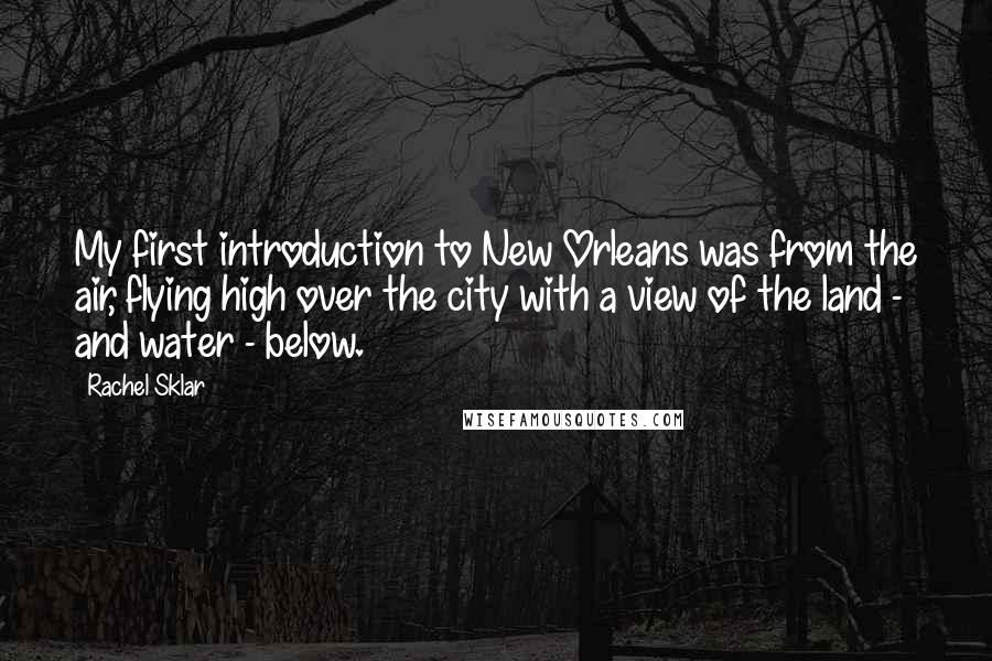 Rachel Sklar Quotes: My first introduction to New Orleans was from the air, flying high over the city with a view of the land - and water - below.