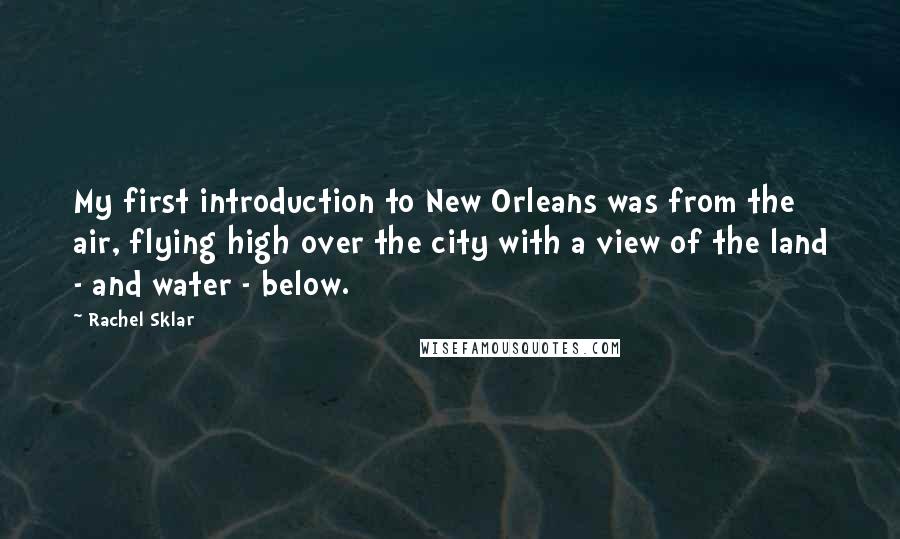 Rachel Sklar Quotes: My first introduction to New Orleans was from the air, flying high over the city with a view of the land - and water - below.