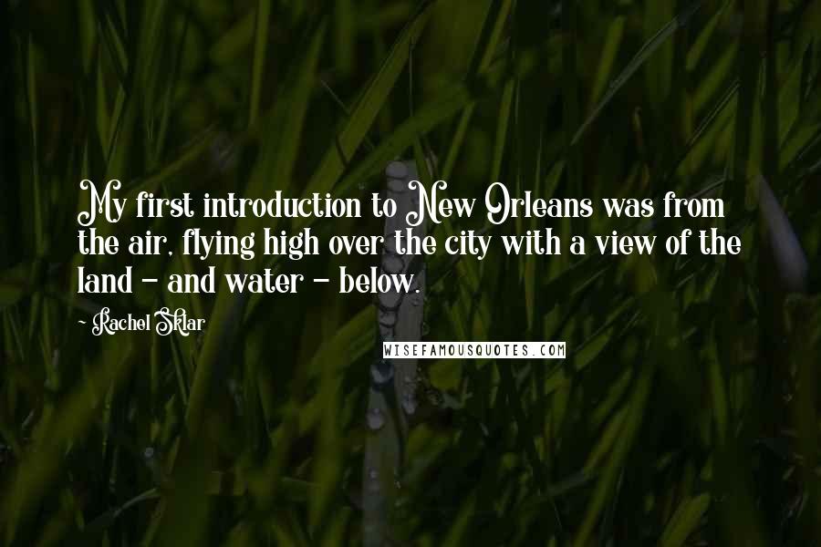 Rachel Sklar Quotes: My first introduction to New Orleans was from the air, flying high over the city with a view of the land - and water - below.