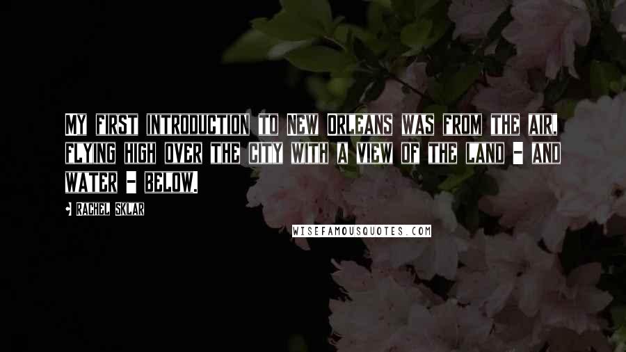 Rachel Sklar Quotes: My first introduction to New Orleans was from the air, flying high over the city with a view of the land - and water - below.