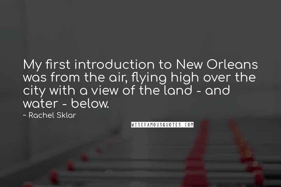 Rachel Sklar Quotes: My first introduction to New Orleans was from the air, flying high over the city with a view of the land - and water - below.