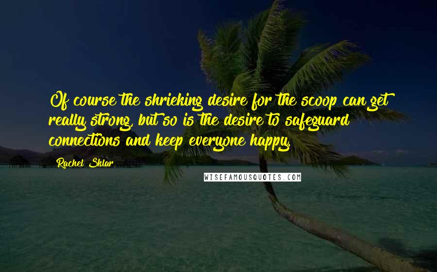 Rachel Sklar Quotes: Of course the shrieking desire for the scoop can get really strong, but so is the desire to safeguard connections and keep everyone happy.