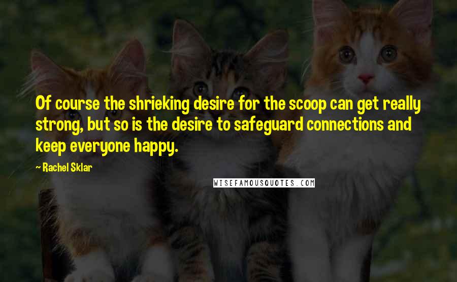 Rachel Sklar Quotes: Of course the shrieking desire for the scoop can get really strong, but so is the desire to safeguard connections and keep everyone happy.