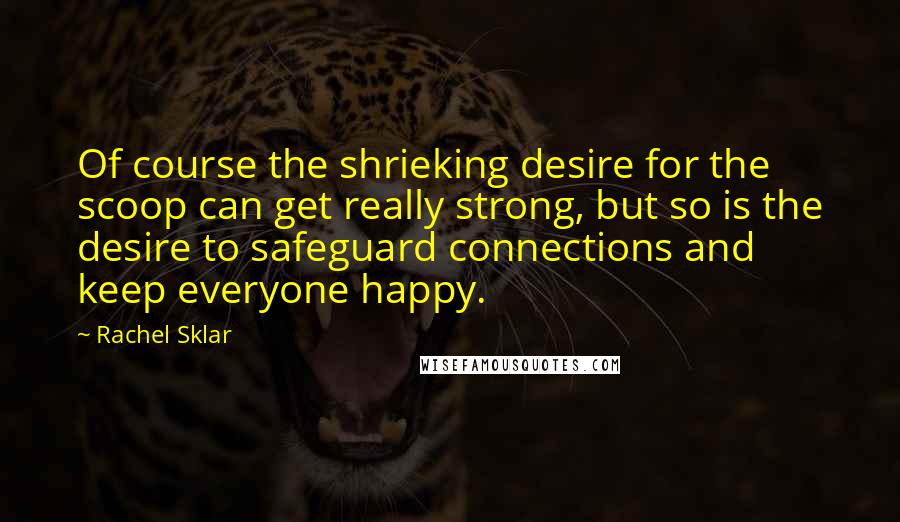 Rachel Sklar Quotes: Of course the shrieking desire for the scoop can get really strong, but so is the desire to safeguard connections and keep everyone happy.