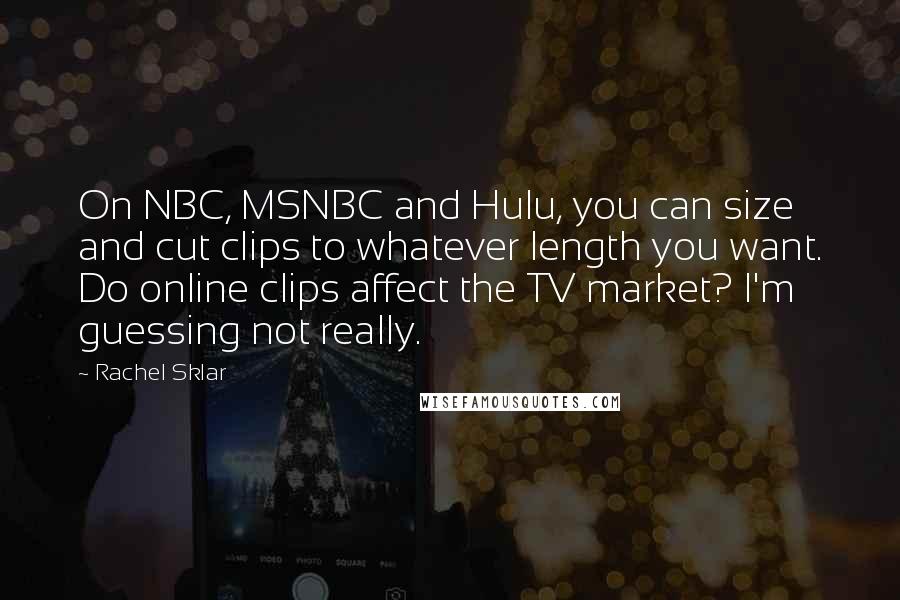 Rachel Sklar Quotes: On NBC, MSNBC and Hulu, you can size and cut clips to whatever length you want. Do online clips affect the TV market? I'm guessing not really.