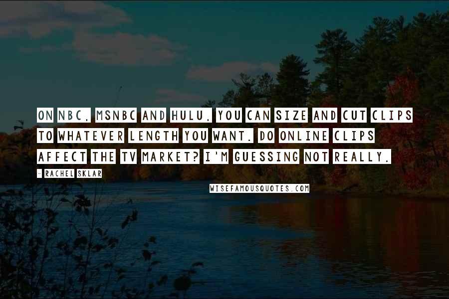 Rachel Sklar Quotes: On NBC, MSNBC and Hulu, you can size and cut clips to whatever length you want. Do online clips affect the TV market? I'm guessing not really.