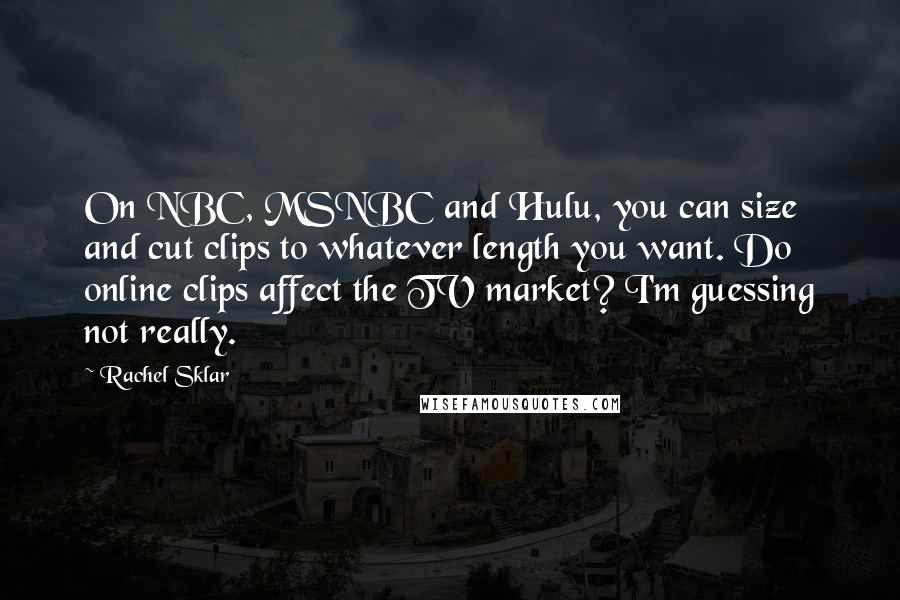 Rachel Sklar Quotes: On NBC, MSNBC and Hulu, you can size and cut clips to whatever length you want. Do online clips affect the TV market? I'm guessing not really.