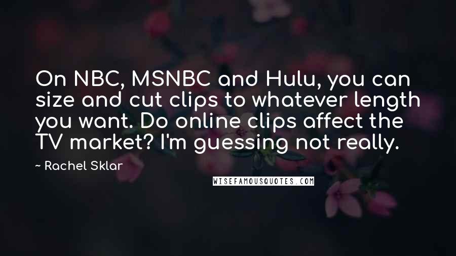 Rachel Sklar Quotes: On NBC, MSNBC and Hulu, you can size and cut clips to whatever length you want. Do online clips affect the TV market? I'm guessing not really.