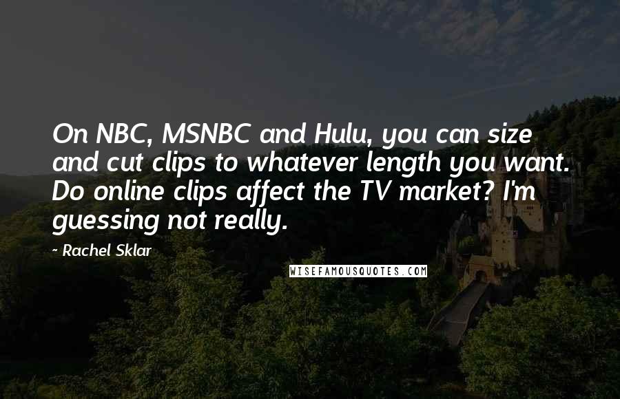 Rachel Sklar Quotes: On NBC, MSNBC and Hulu, you can size and cut clips to whatever length you want. Do online clips affect the TV market? I'm guessing not really.