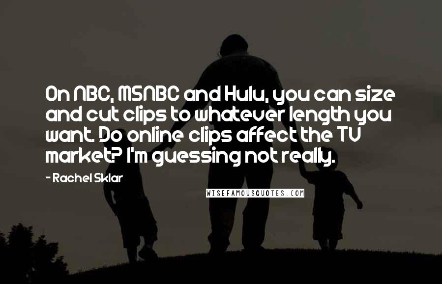 Rachel Sklar Quotes: On NBC, MSNBC and Hulu, you can size and cut clips to whatever length you want. Do online clips affect the TV market? I'm guessing not really.