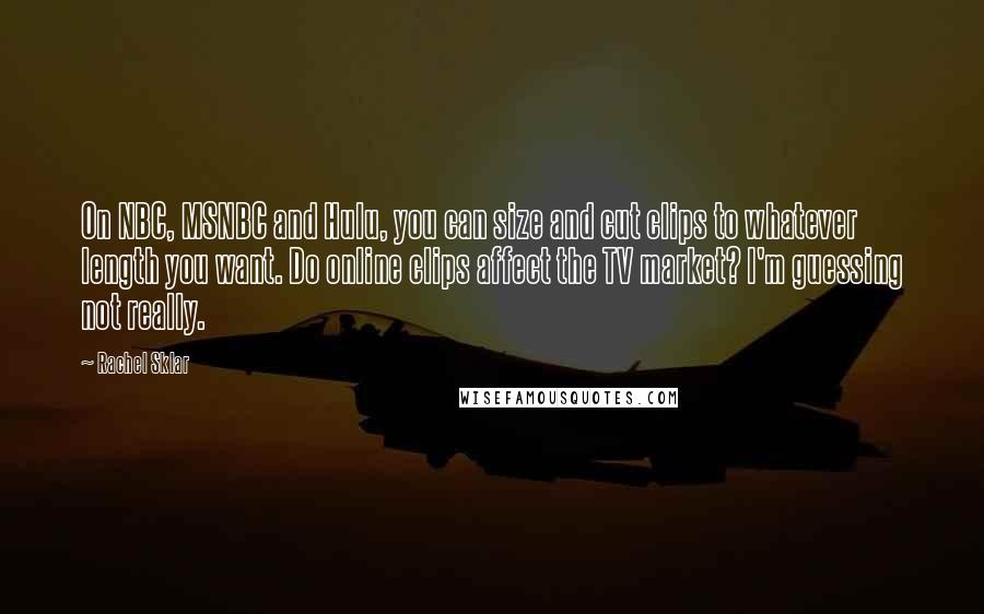 Rachel Sklar Quotes: On NBC, MSNBC and Hulu, you can size and cut clips to whatever length you want. Do online clips affect the TV market? I'm guessing not really.