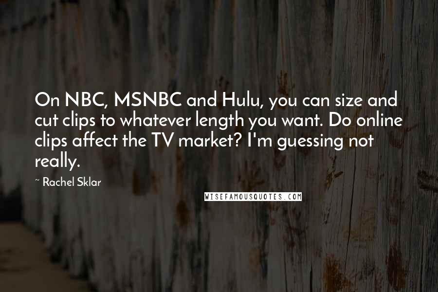 Rachel Sklar Quotes: On NBC, MSNBC and Hulu, you can size and cut clips to whatever length you want. Do online clips affect the TV market? I'm guessing not really.