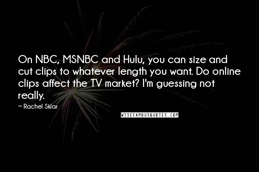 Rachel Sklar Quotes: On NBC, MSNBC and Hulu, you can size and cut clips to whatever length you want. Do online clips affect the TV market? I'm guessing not really.