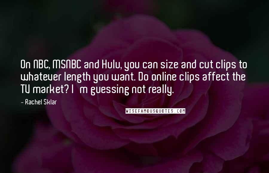 Rachel Sklar Quotes: On NBC, MSNBC and Hulu, you can size and cut clips to whatever length you want. Do online clips affect the TV market? I'm guessing not really.