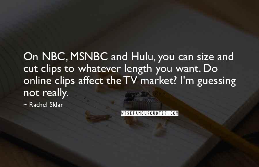 Rachel Sklar Quotes: On NBC, MSNBC and Hulu, you can size and cut clips to whatever length you want. Do online clips affect the TV market? I'm guessing not really.