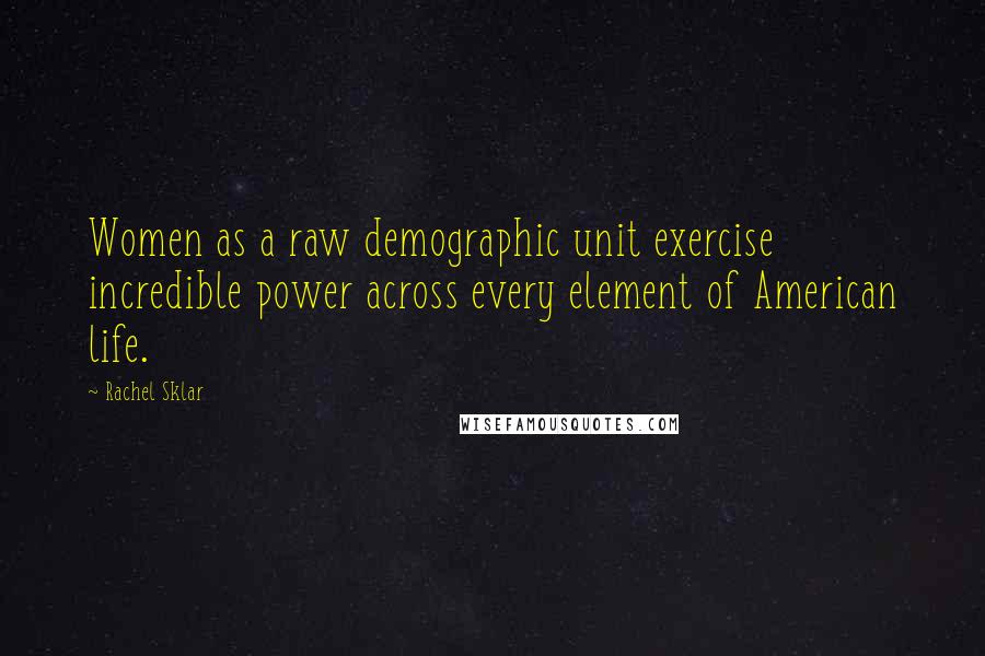 Rachel Sklar Quotes: Women as a raw demographic unit exercise incredible power across every element of American life.