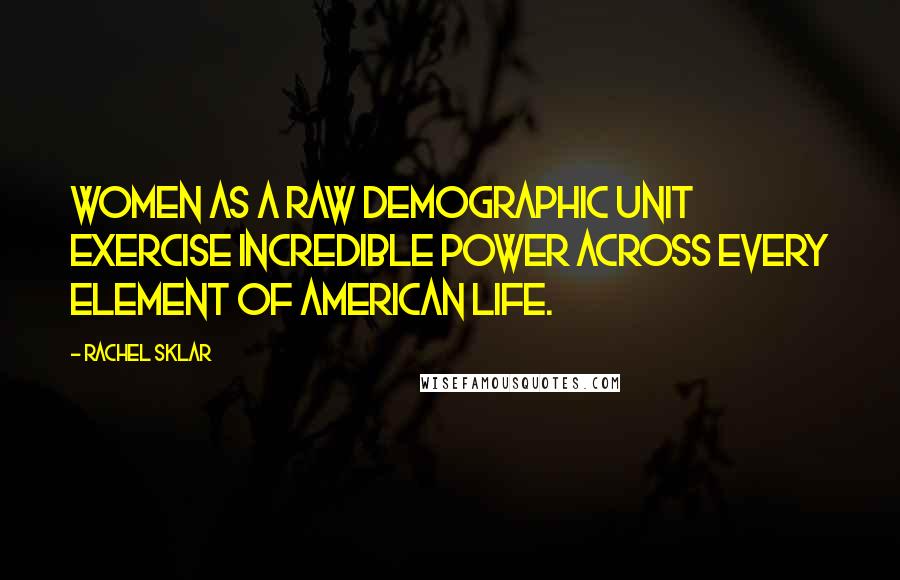 Rachel Sklar Quotes: Women as a raw demographic unit exercise incredible power across every element of American life.