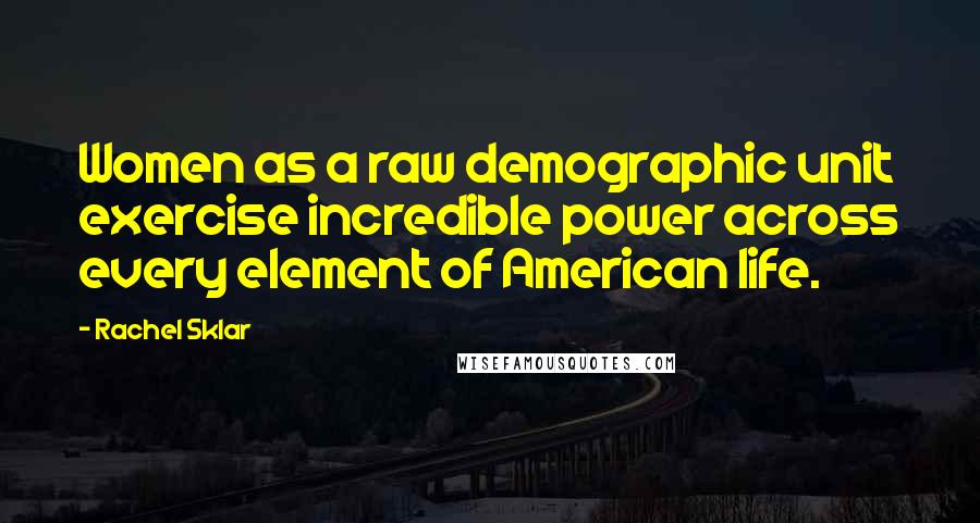 Rachel Sklar Quotes: Women as a raw demographic unit exercise incredible power across every element of American life.