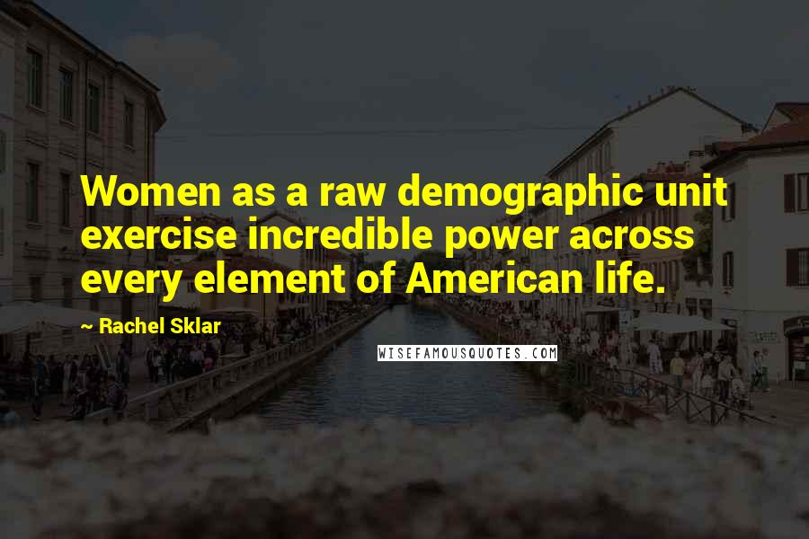 Rachel Sklar Quotes: Women as a raw demographic unit exercise incredible power across every element of American life.