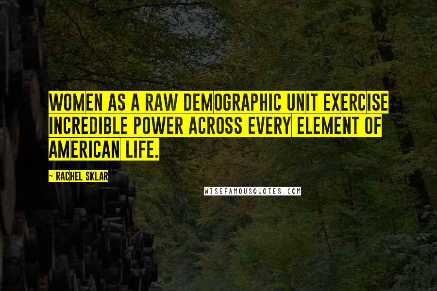 Rachel Sklar Quotes: Women as a raw demographic unit exercise incredible power across every element of American life.