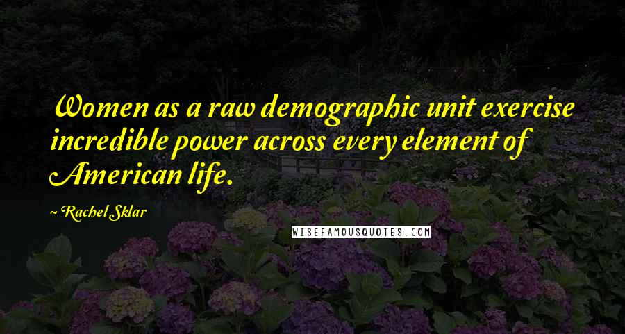 Rachel Sklar Quotes: Women as a raw demographic unit exercise incredible power across every element of American life.