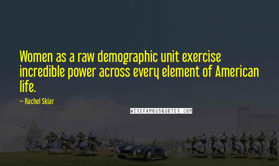 Rachel Sklar Quotes: Women as a raw demographic unit exercise incredible power across every element of American life.